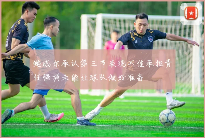 鲍威尔承认第三节表现不佳承担责任强调未能让球队做好准备