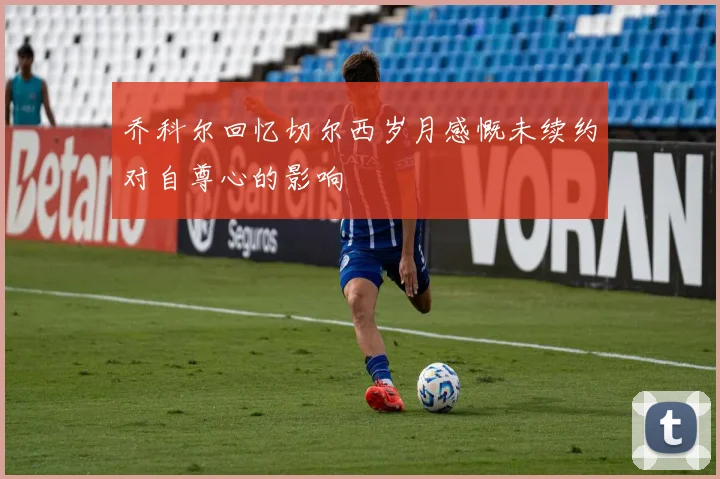 乔科尔回忆切尔西岁月感慨未续约对自尊心的影响