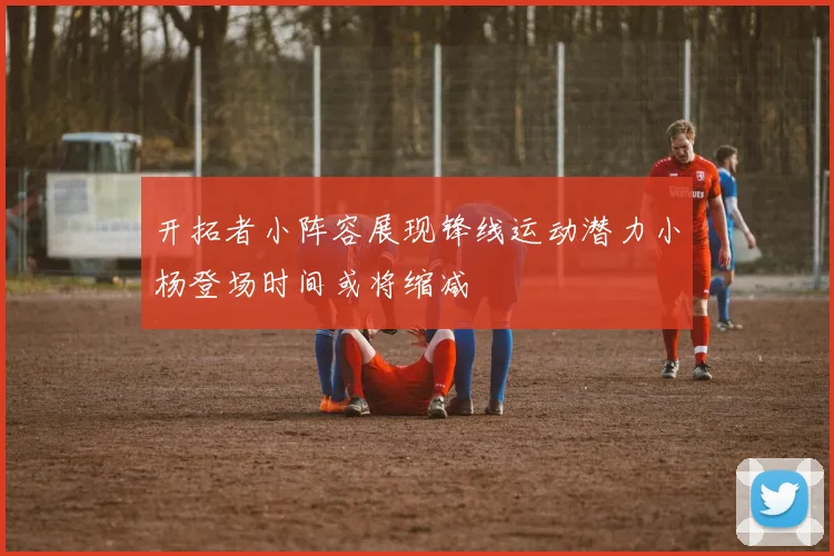 开拓者小阵容展现锋线运动潜力小杨登场时间或将缩减