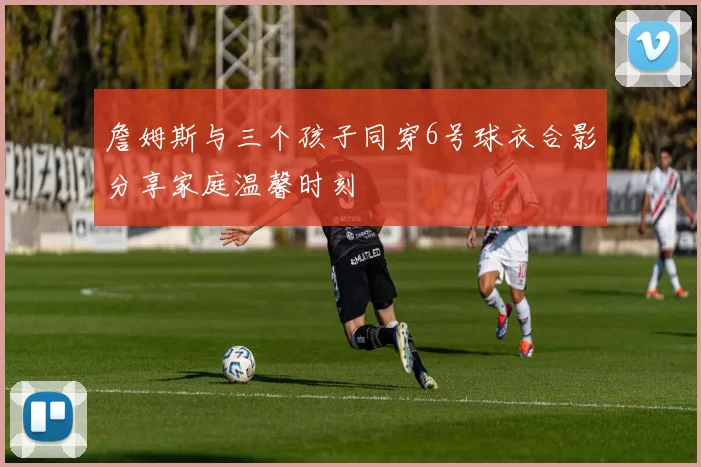 詹姆斯与三个孩子同穿6号球衣合影分享家庭温馨时刻