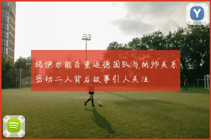 诺伊尔能否重返德国队与纳帅关系密切二人背后故事引人关注