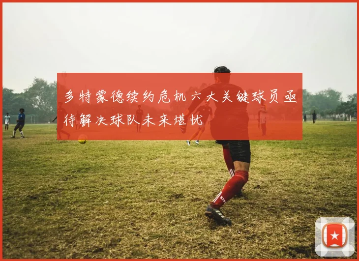 多特蒙德续约危机六大关键球员亟待解决球队未来堪忧