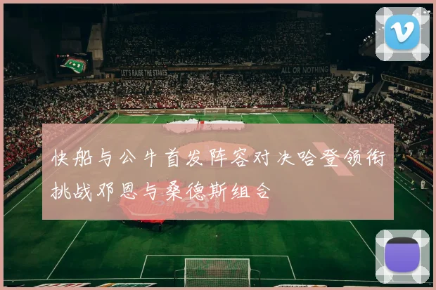 快船与公牛首发阵容对决哈登领衔挑战邓恩与桑德斯组合