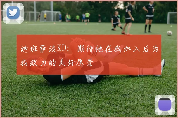 迪班萨谈KD：期待他在我加入后为我效力的美好愿景