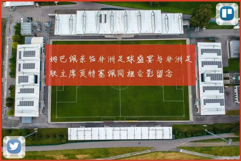 姆巴佩亲临非洲足球盛宴与非洲足联主席莫特塞佩同框合影留念