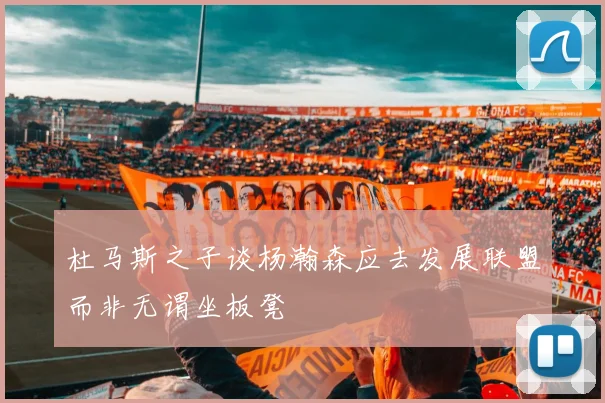 杜马斯之子谈杨瀚森应去发展联盟而非无谓坐板凳