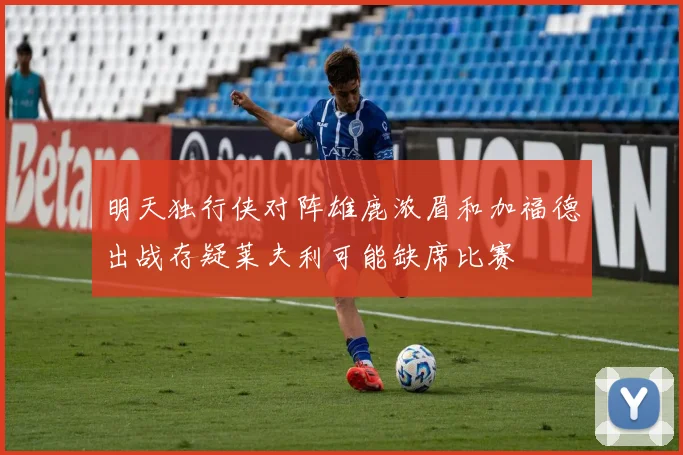 明天独行侠对阵雄鹿浓眉和加福德出战存疑莱夫利可能缺席比赛