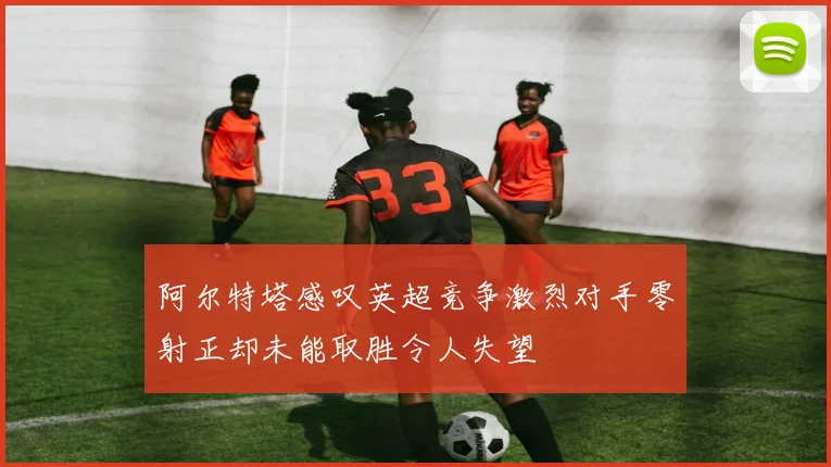 阿尔特塔感叹英超竞争激烈对手零射正却未能取胜令人失望