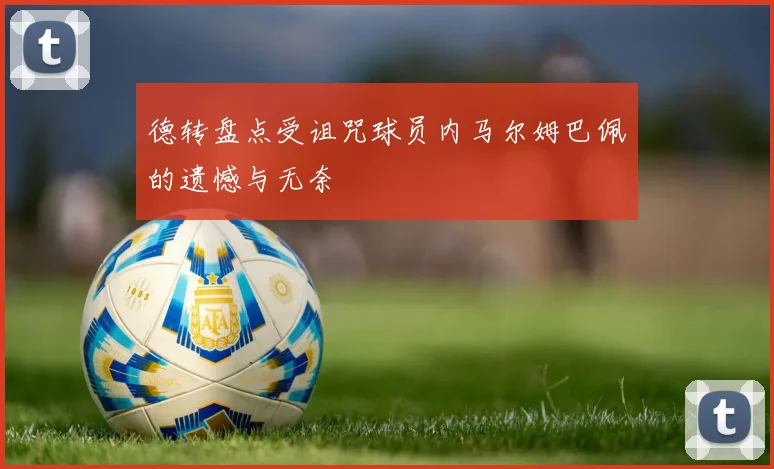 德转盘点受诅咒球员内马尔姆巴佩的遗憾与无奈