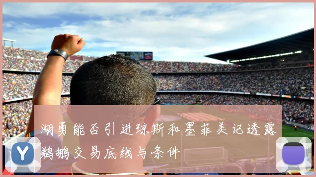 湖勇能否引进琼斯和墨菲美记透露鹈鹕交易底线与条件