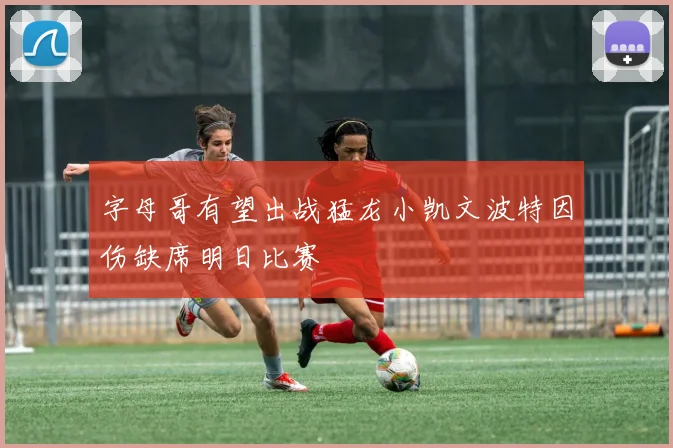 字母哥有望出战猛龙小凯文波特因伤缺席明日比赛