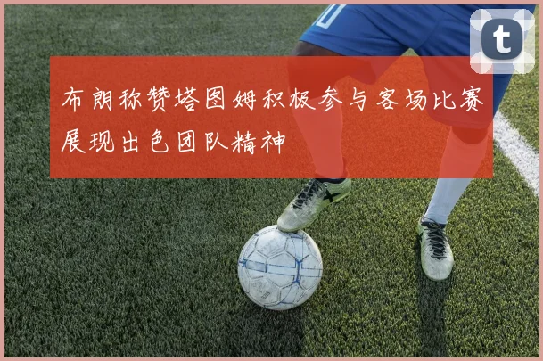 布朗称赞塔图姆积极参与客场比赛展现出色团队精神