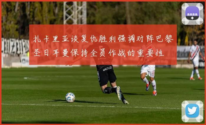 扎卡里亚谈复仇胜利强调对阵巴黎圣日耳曼保持全员作战的重要性