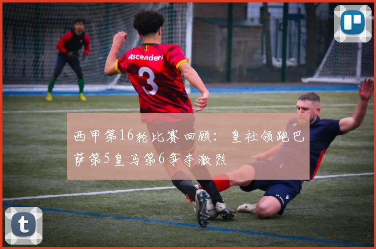 西甲第16轮比赛回顾：皇社领跑巴萨第5皇马第6争夺激烈