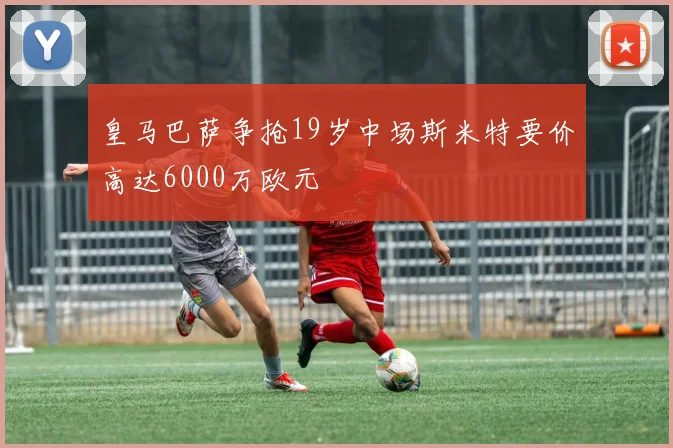 皇马巴萨争抢19岁中场斯米特要价高达6000万欧元