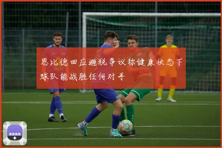 恩比德回应避税争议称健康状态下球队能战胜任何对手