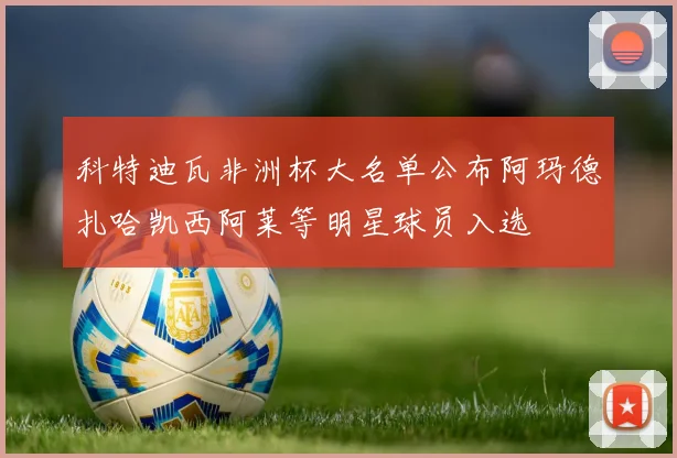 科特迪瓦非洲杯大名单公布阿玛德扎哈凯西阿莱等明星球员入选