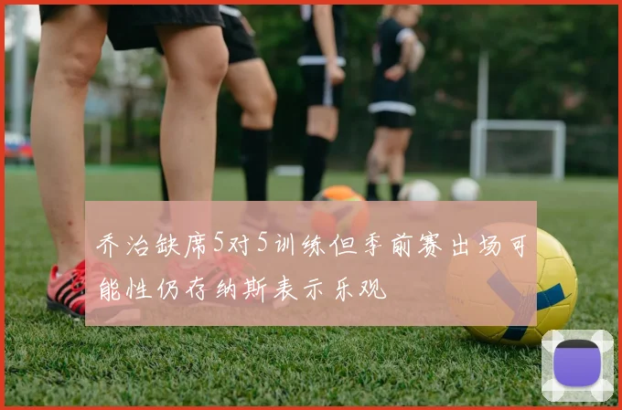 乔治缺席5对5训练但季前赛出场可能性仍存纳斯表示乐观
