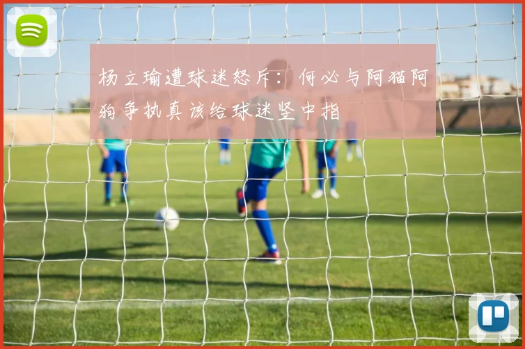 杨立瑜遭球迷怒斥：何必与阿猫阿狗争执真该给球迷竖中指