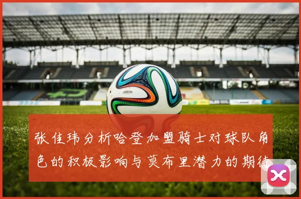 张佳玮分析哈登加盟骑士对球队角色的积极影响与莫布里潜力的期待