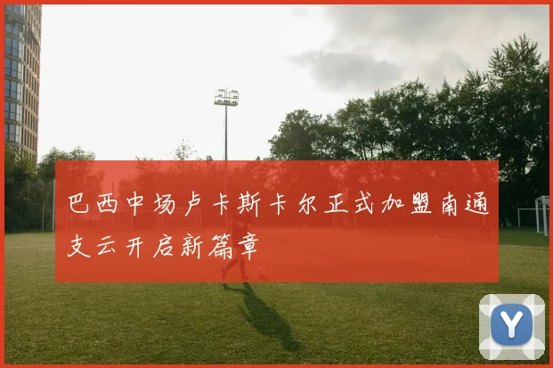 巴西中场卢卡斯卡尔正式加盟南通支云开启新篇章