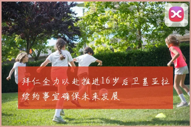 拜仁全力以赴推进16岁后卫基亚拉续约事宜确保未来发展