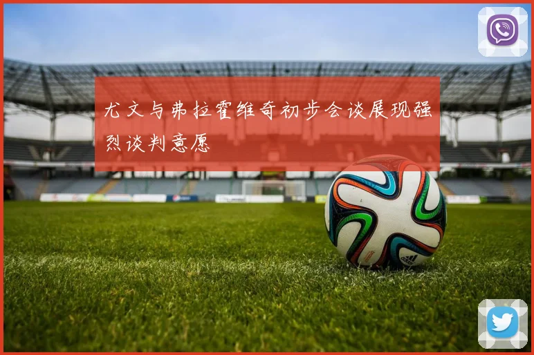 尤文与弗拉霍维奇初步会谈展现强烈谈判意愿