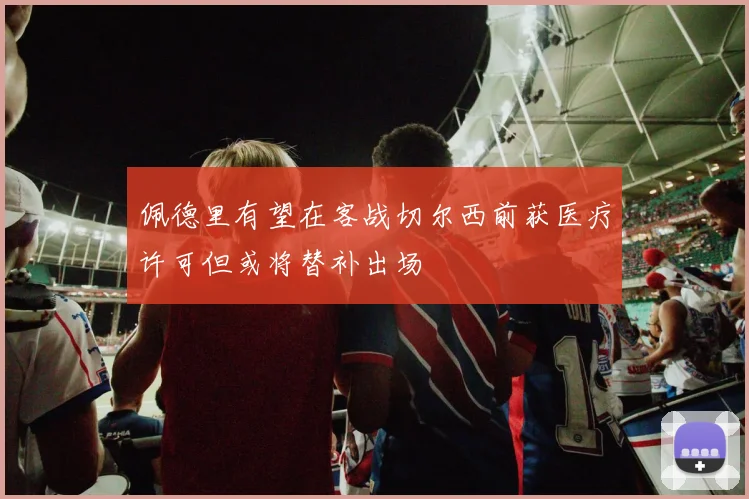 佩德里有望在客战切尔西前获医疗许可但或将替补出场