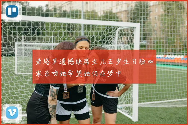 劳塔罗遗憾缺席女儿五岁生日盼回家亲吻她希望她仍在梦中