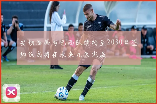 安切洛蒂与巴西队续约至2030年签约仪式将在未来几天完成