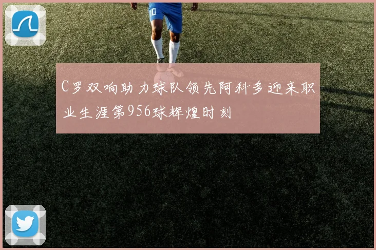 C罗双响助力球队领先阿科多迎来职业生涯第956球辉煌时刻