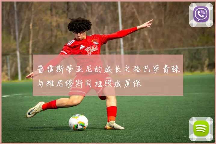 普雷斯蒂亚尼的成长之路巴萨青睐与维尼修斯同框照成屏保