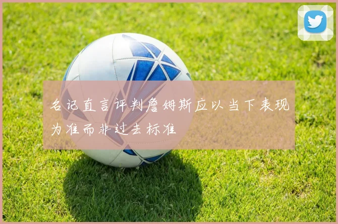 名记直言评判詹姆斯应以当下表现为准而非过去标准