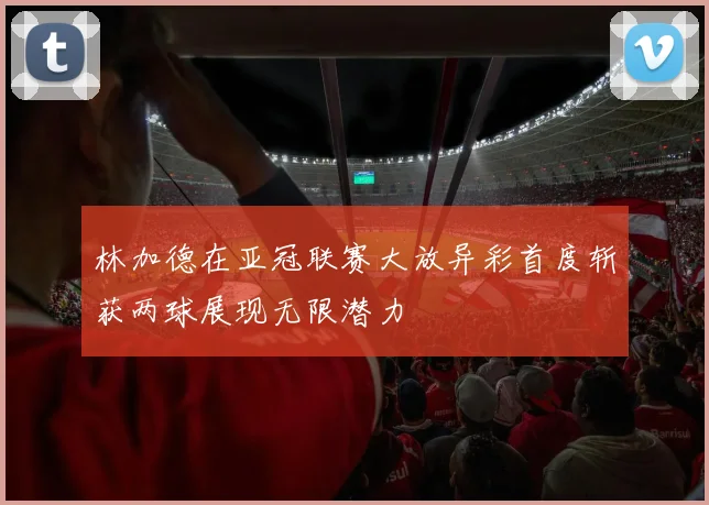 林加德在亚冠联赛大放异彩首度斩获两球展现无限潜力