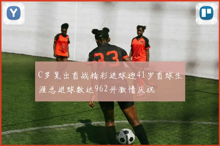 C罗复出首战精彩进球迎41岁首球生涯总进球数达962并激情庆祝