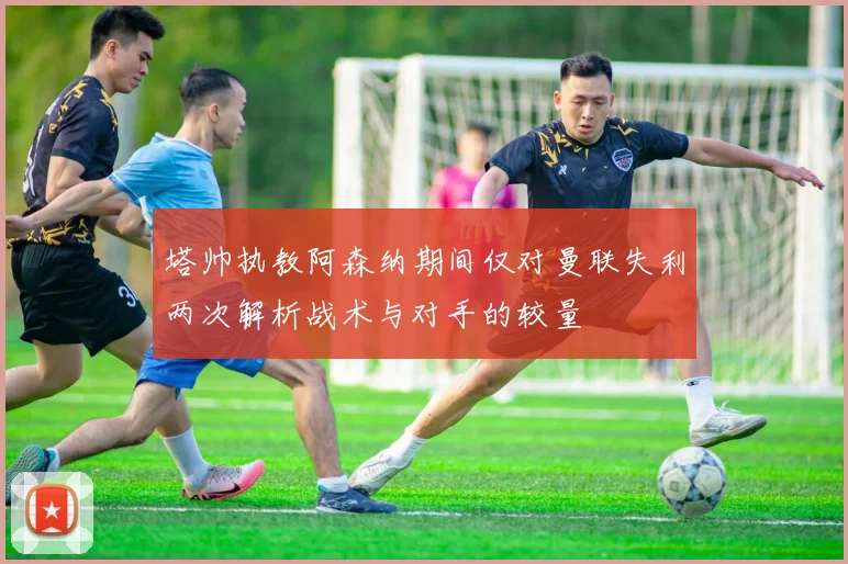 塔帅执教阿森纳期间仅对曼联失利两次解析战术与对手的较量