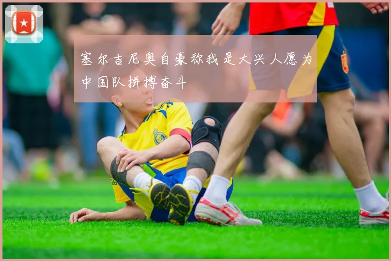 塞尔吉尼奥自豪称我是大兴人愿为中国队拼搏奋斗