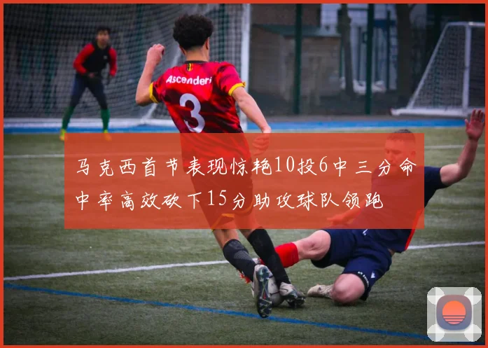 马克西首节表现惊艳10投6中三分命中率高效砍下15分助攻球队领跑