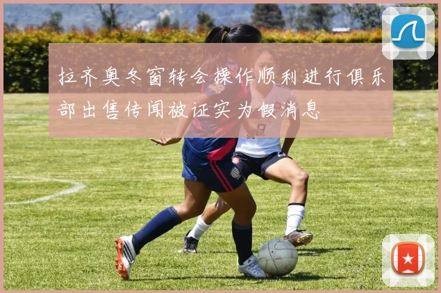 拉齐奥冬窗转会操作顺利进行俱乐部出售传闻被证实为假消息
