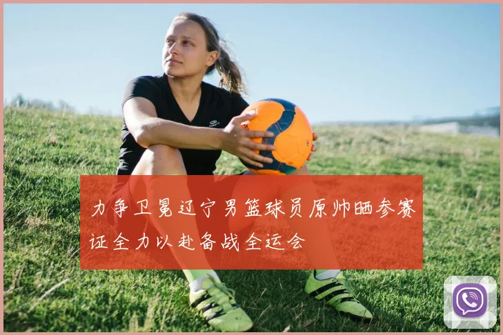力争卫冕辽宁男篮球员原帅晒参赛证全力以赴备战全运会