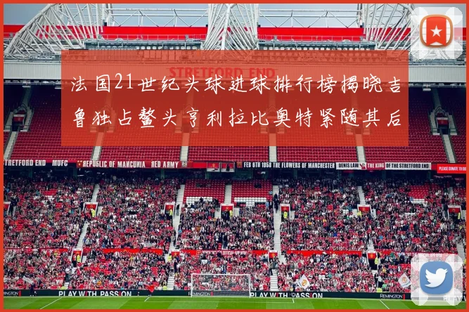 法国21世纪头球进球排行榜揭晓吉鲁独占鳌头亨利拉比奥特紧随其后